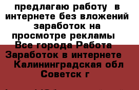 предлагаю работу  в интернете без вложений,заработок на просмотре рекламы - Все города Работа » Заработок в интернете   . Калининградская обл.,Советск г.